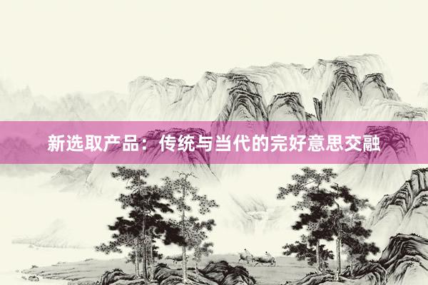 新选取产品：传统与当代的完好意思交融
