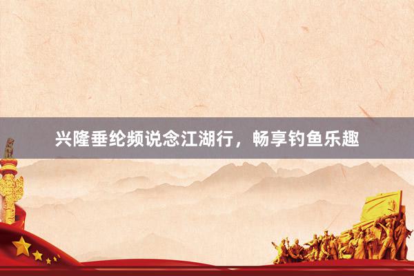 兴隆垂纶频说念江湖行，畅享钓鱼乐趣