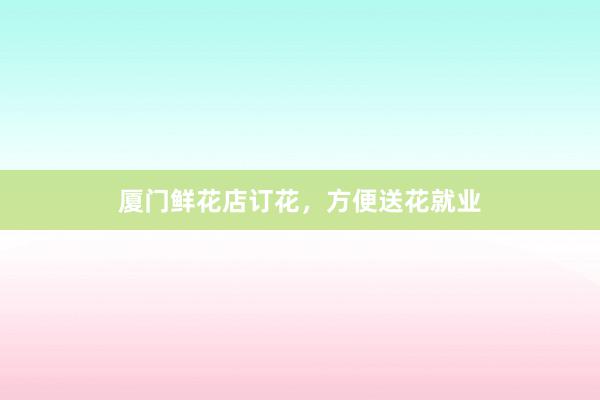 厦门鲜花店订花，方便送花就业